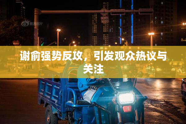 谢俞强势反攻，引发观众热议与关注