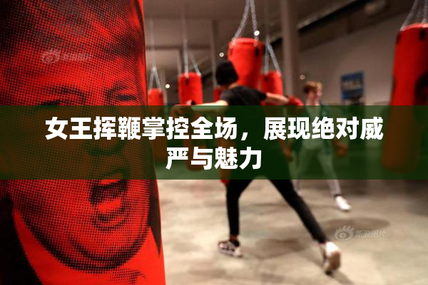 女王挥鞭掌控全场，展现绝对威严与魅力