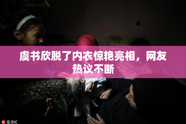 虞书欣脱了内衣惊艳亮相，网友热议不断
