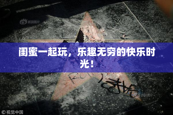 闺蜜一起玩，乐趣无穷的快乐时光！