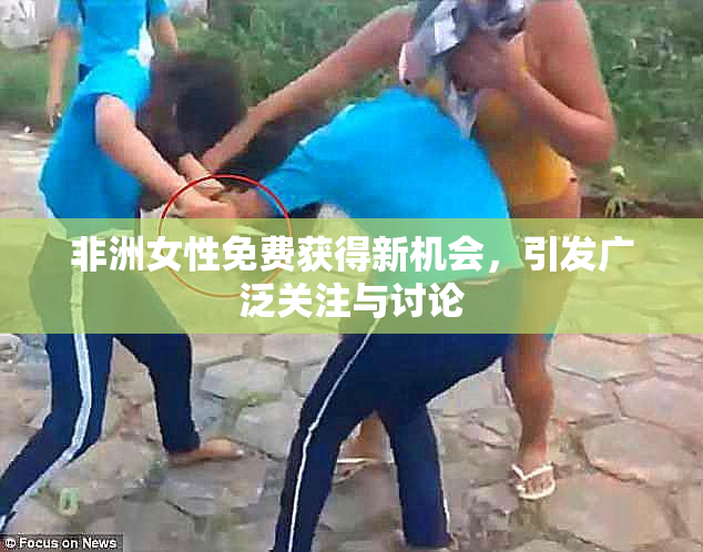 非洲女性免费获得新机会，引发广泛关注与讨论