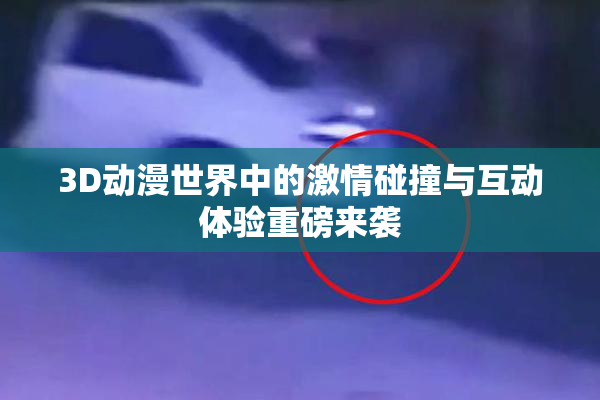 3D动漫世界中的激情碰撞与互动体验重磅来袭