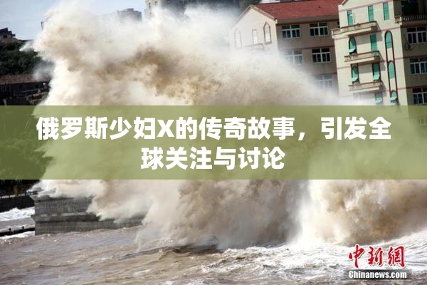 俄罗斯少妇X的传奇故事，引发全球关注与讨论