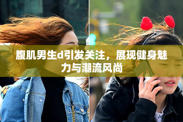 腹肌男生d引发关注，展现健身魅力与潮流风尚