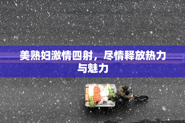 美熟妇激情四射，尽情释放热力与魅力