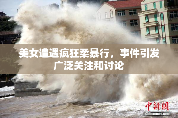 美女遭遇疯狂柔暴行，事件引发广泛关注和讨论