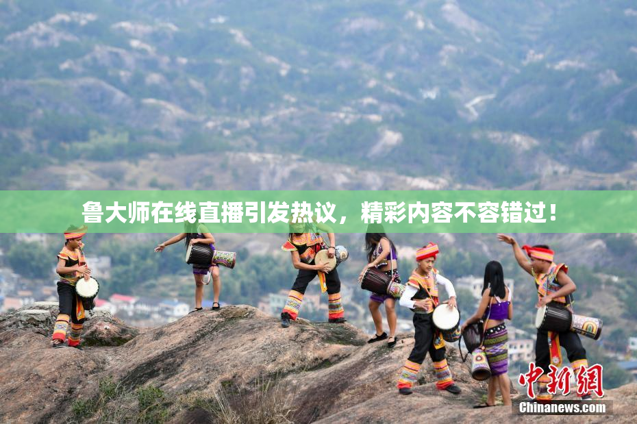 鲁大师在线直播引发热议，精彩内容不容错过！