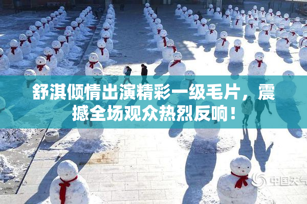 舒淇倾情出演精彩一级毛片，震撼全场观众热烈反响！