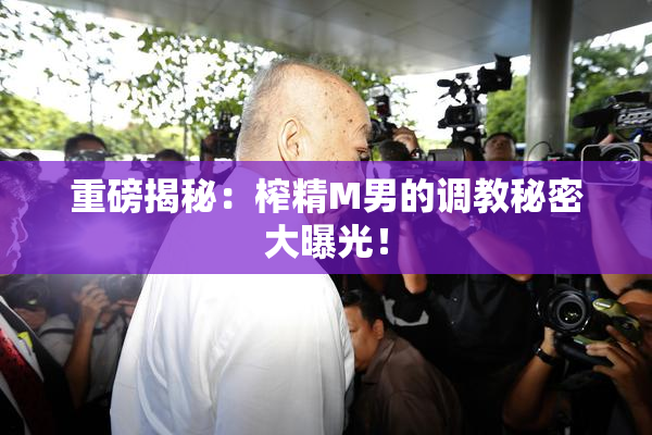 重磅揭秘：榨精M男的调教秘密大曝光！