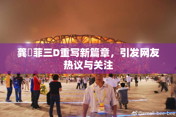 龚玥菲三D重写新篇章，引发网友热议与关注
