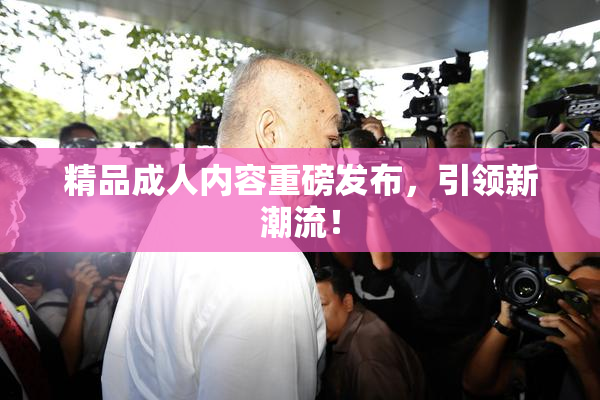 精品成人内容重磅发布，引领新潮流！