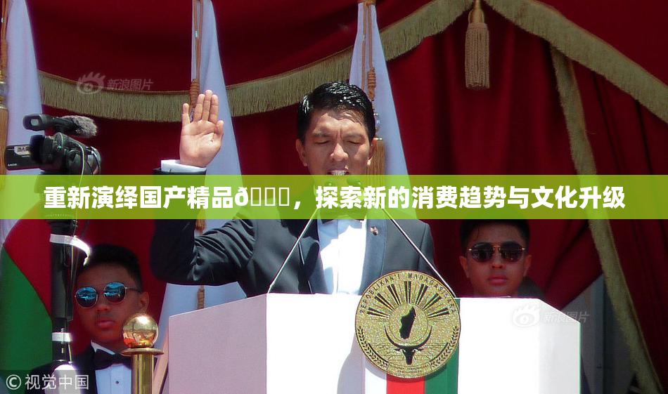 重新演绎国产精品🈚，探索新的消费趋势与文化升级