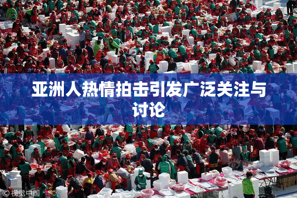 亚洲人热情拍击引发广泛关注与讨论