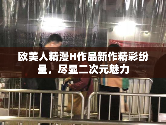 欧美人精漫H作品新作精彩纷呈，尽显二次元魅力