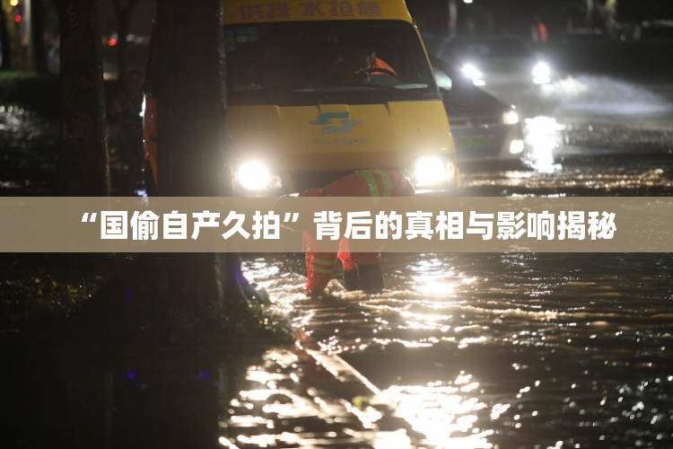 “国偷自产久拍”背后的真相与影响揭秘