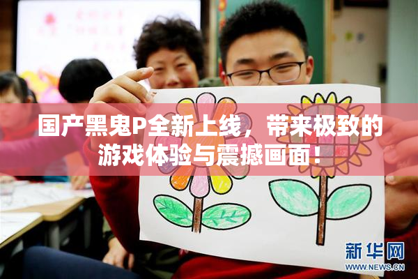 国产黑鬼P全新上线，带来极致的游戏体验与震撼画面！