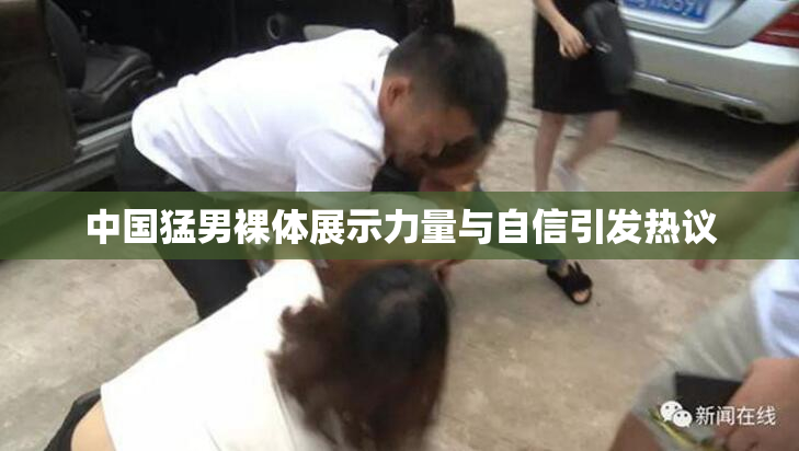 中国猛男裸体展示力量与自信引发热议
