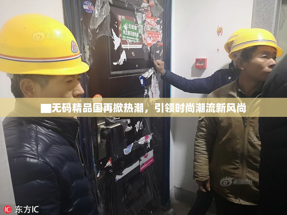 ▇无码精品国再掀热潮，引领时尚潮流新风尚