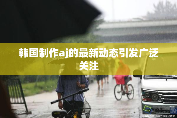韩国制作aj的最新动态引发广泛关注