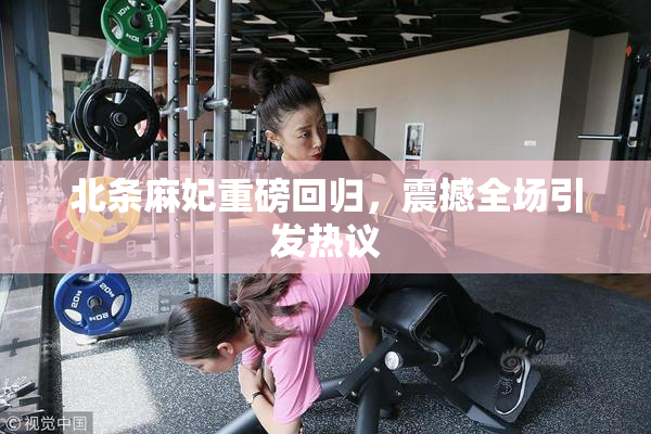 北条麻妃重磅回归，震撼全场引发热议