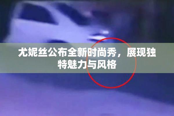 尤妮丝公布全新时尚秀，展现独特魅力与风格