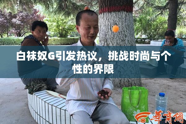 白袜奴G引发热议，挑战时尚与个性的界限