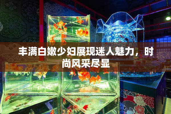 丰满白嫩少妇展现迷人魅力，时尚风采尽显