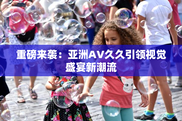 重磅来袭：亚洲AV久久引领视觉盛宴新潮流