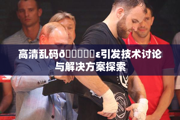 高清乱码🔞❌‌ε引发技术讨论与解决方案探索