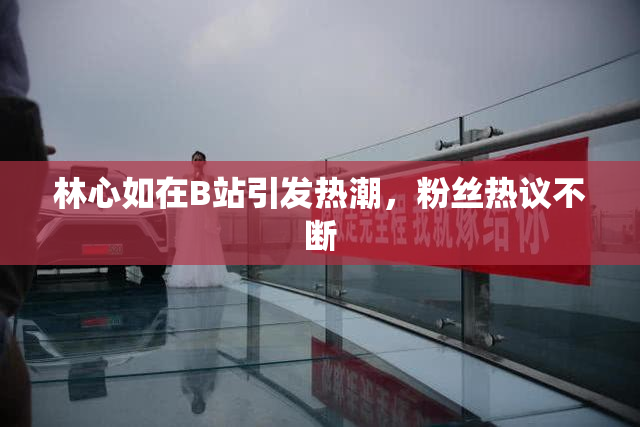 林心如在B站引发热潮，粉丝热议不断