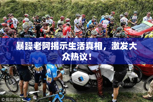 暴躁老阿揭示生活真相，激发大众热议！