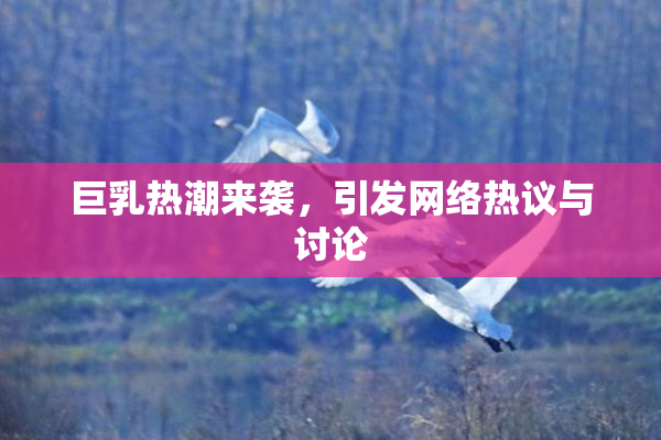 巨乳热潮来袭，引发网络热议与讨论