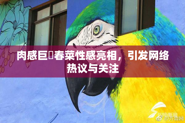 肉感巨凥春菜性感亮相，引发网络热议与关注