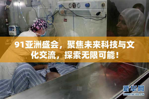 91亚洲盛会，聚焦未来科技与文化交流，探索无限可能！