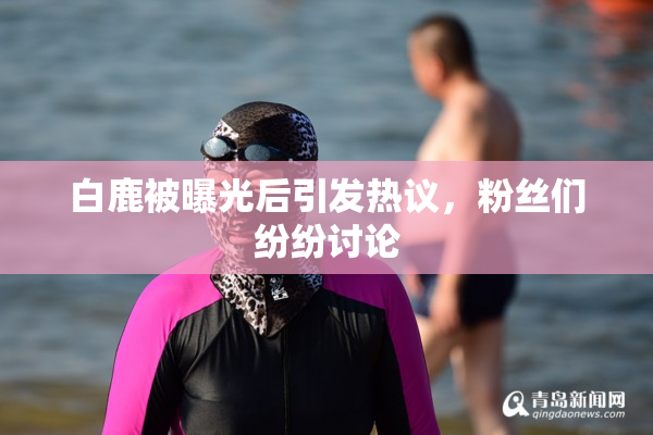 白鹿被曝光后引发热议，粉丝们纷纷讨论
