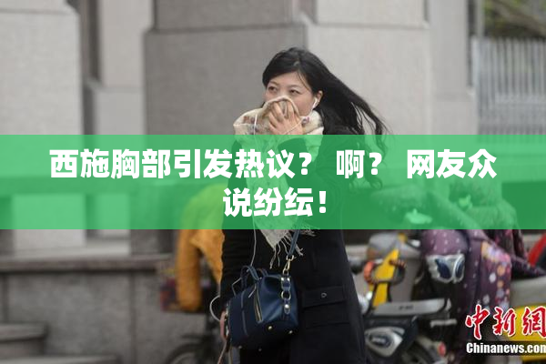 西施胸部引发热议？ 啊？ 网友众说纷纭！