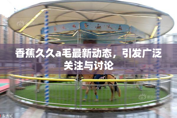 香蕉久久a毛最新动态，引发广泛关注与讨论