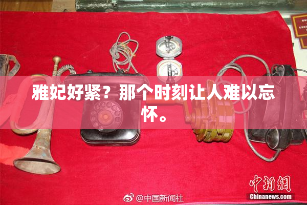 雅妃好紧？那个时刻让人难以忘怀。