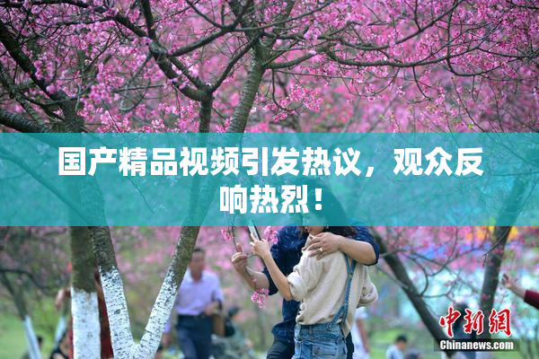 国产精品视频引发热议，观众反响热烈！
