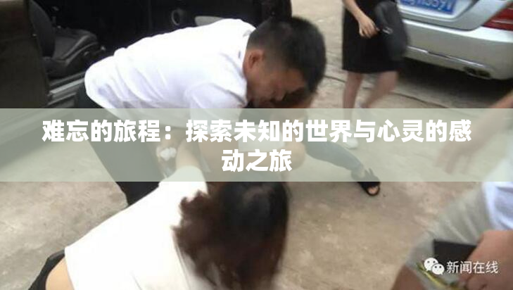 难忘的旅程：探索未知的世界与心灵的感动之旅