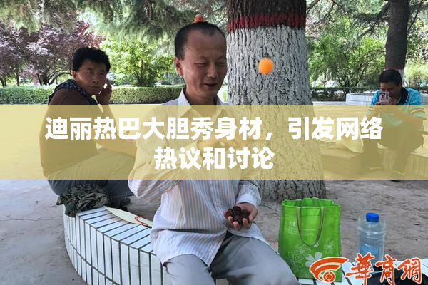 迪丽热巴大胆秀身材，引发网络热议和讨论
