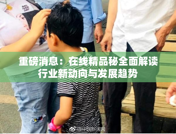 重磅消息：在线精品秘全面解读行业新动向与发展趋势