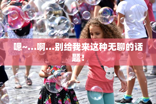 嗯~…啊…别给我来这种无聊的话题！