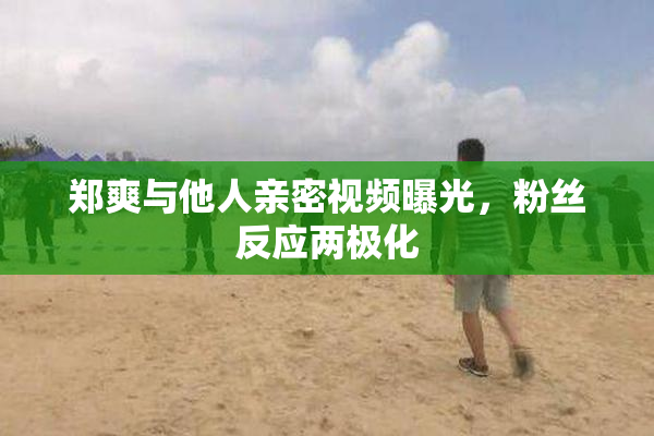 郑爽与他人亲密视频曝光，粉丝反应两极化