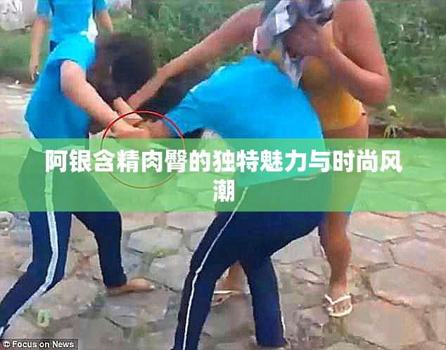 阿银含精肉臀的独特魅力与时尚风潮