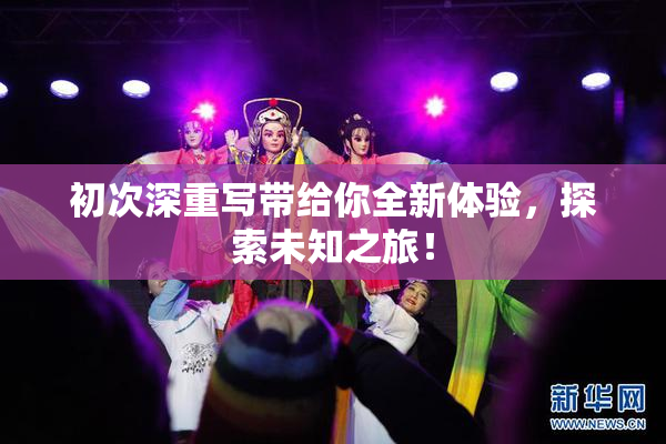 初次深重写带给你全新体验，探索未知之旅！