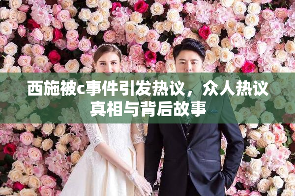西施被c事件引发热议，众人热议真相与背后故事