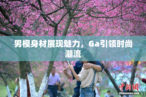 男模身材展现魅力，Ga引领时尚潮流