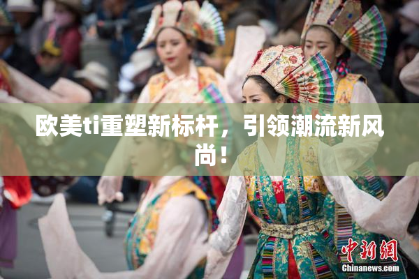 欧美ti重塑新标杆，引领潮流新风尚！