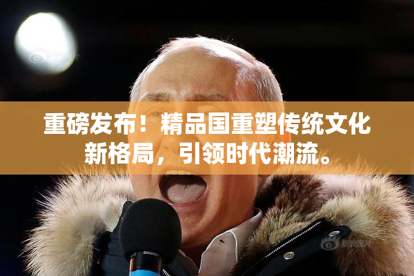 重磅发布！精品国重塑传统文化新格局，引领时代潮流。